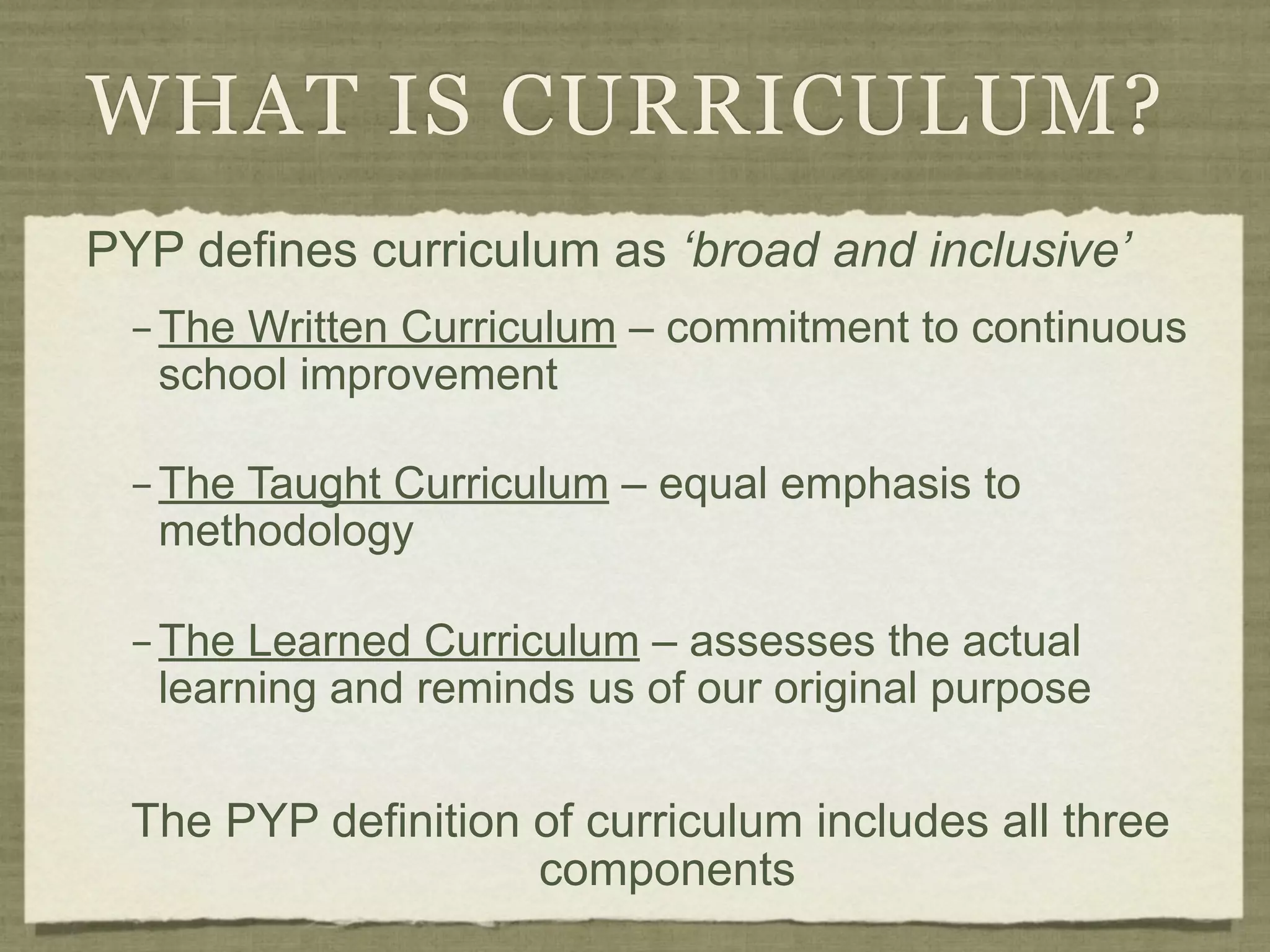 WHAT IS CURRICULUM?
PYP defines curriculum as ‘broad and inclusive’
  – The Written Curriculum – commitment to continuous
    school improvement

  – The Taught Curriculum – equal emphasis to
    methodology

  – The Learned Curriculum – assesses the actual
    learning and reminds us of our original purpose


  The PYP definition of curriculum includes all three
                     components
 
