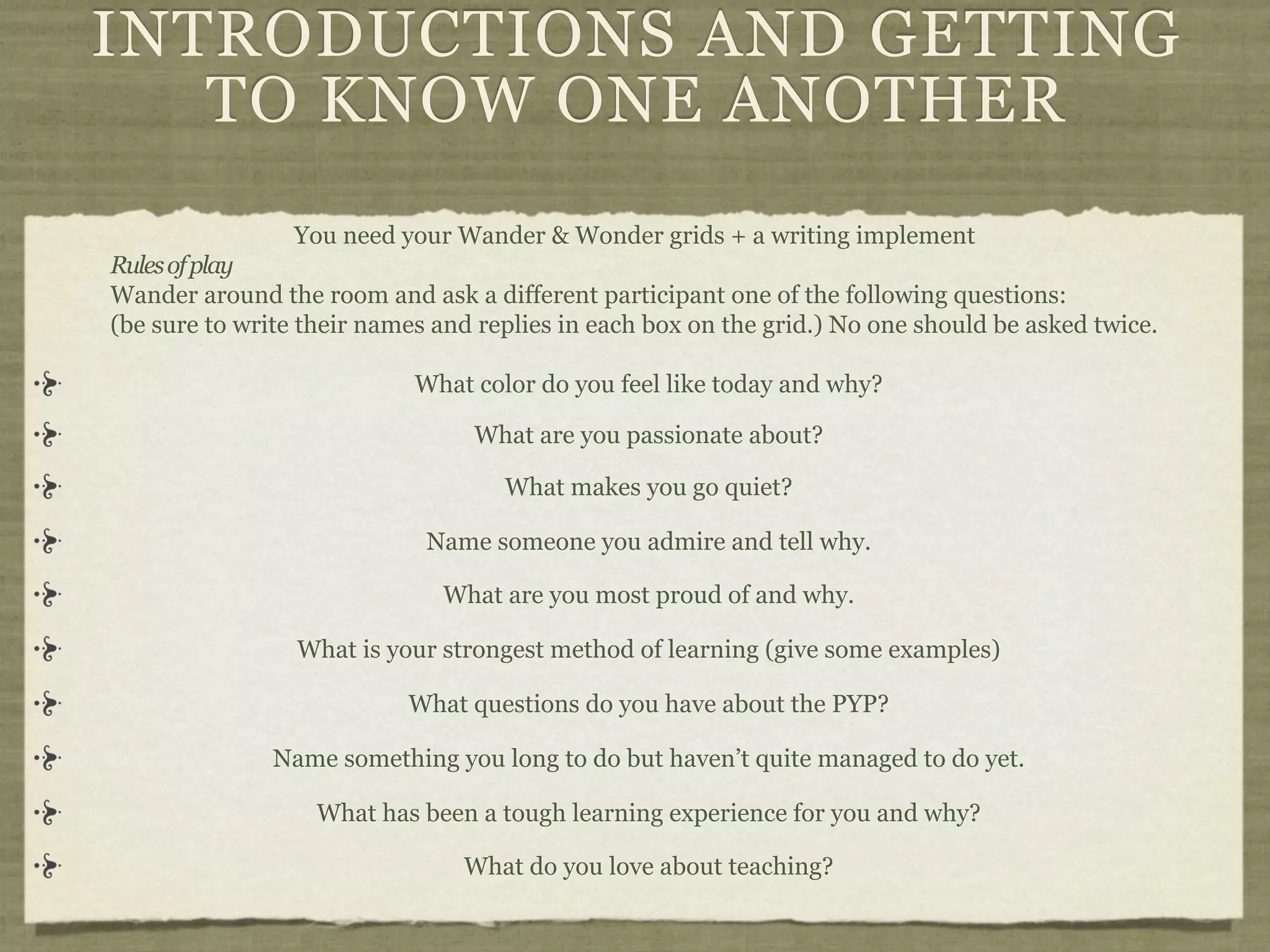 INTRODUCTIONS AND GETTING
   TO KNOW ONE ANOTHER
                 You need your Wander & Wonder grids + a writing implement
Rules of play
Wander around the room and ask a different participant one of the following questions:
(be sure to write their names and replies in each box on the grid.) No one should be asked twice.

                            What color do you feel like today and why?

                                 What are you passionate about?

                                    What makes you go quiet?

                             Name someone you admire and tell why.

                              What are you most proud of and why.

                 What is your strongest method of learning (give some examples)

                           What questions do you have about the PYP?

               Name something you long to do but haven’t quite managed to do yet.

                   What has been a tough learning experience for you and why?

                                What do you love about teaching?
 
