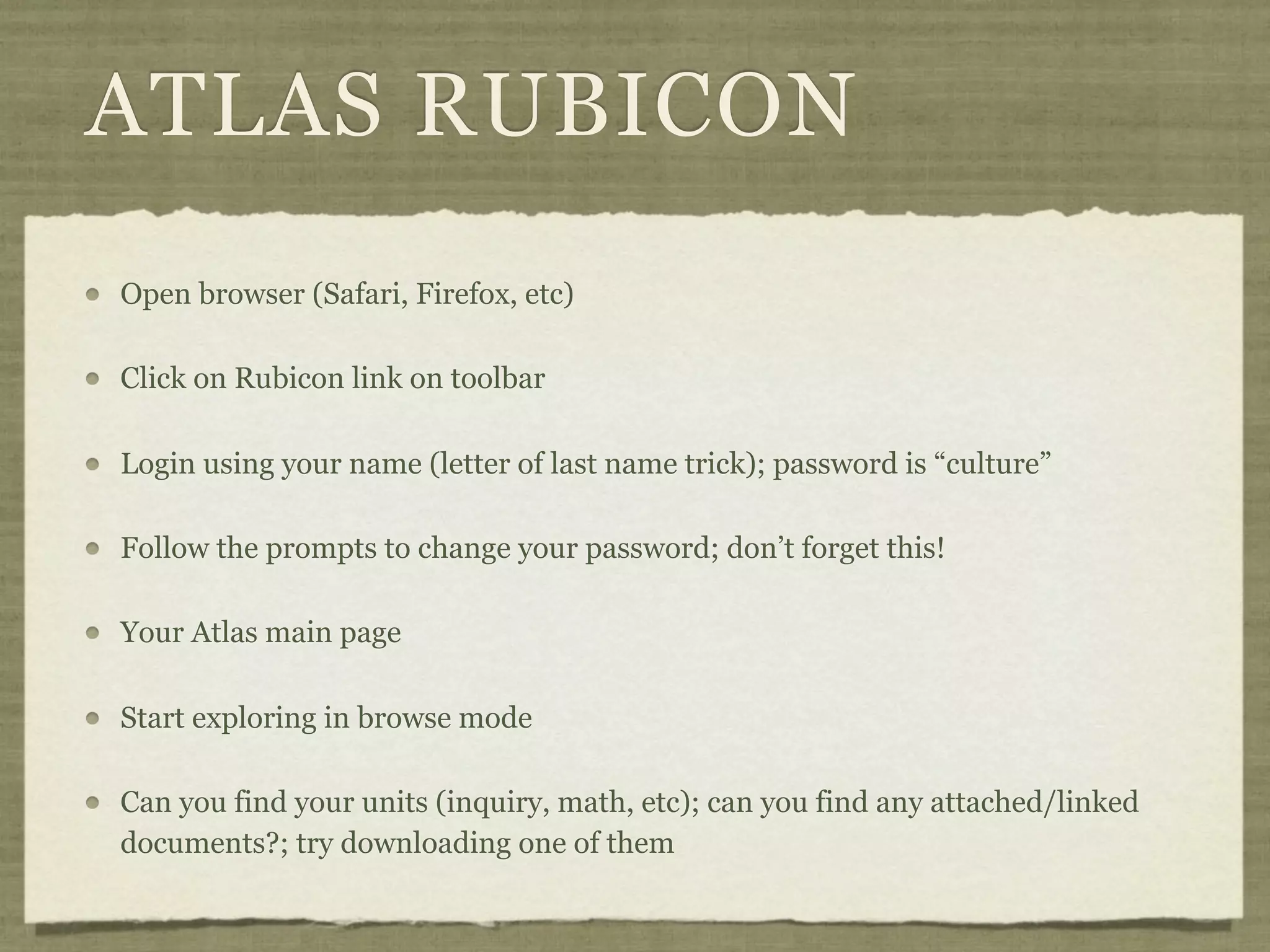 ATLAS RUBICON
Open browser (Safari, Firefox, etc)

Click on Rubicon link on toolbar

Login using your name (letter of last name trick); password is “culture”

Follow the prompts to change your password; don’t forget this!

Your Atlas main page

Start exploring in browse mode

Can you find your units (inquiry, math, etc); can you find any attached/linked
documents?; try downloading one of them
 