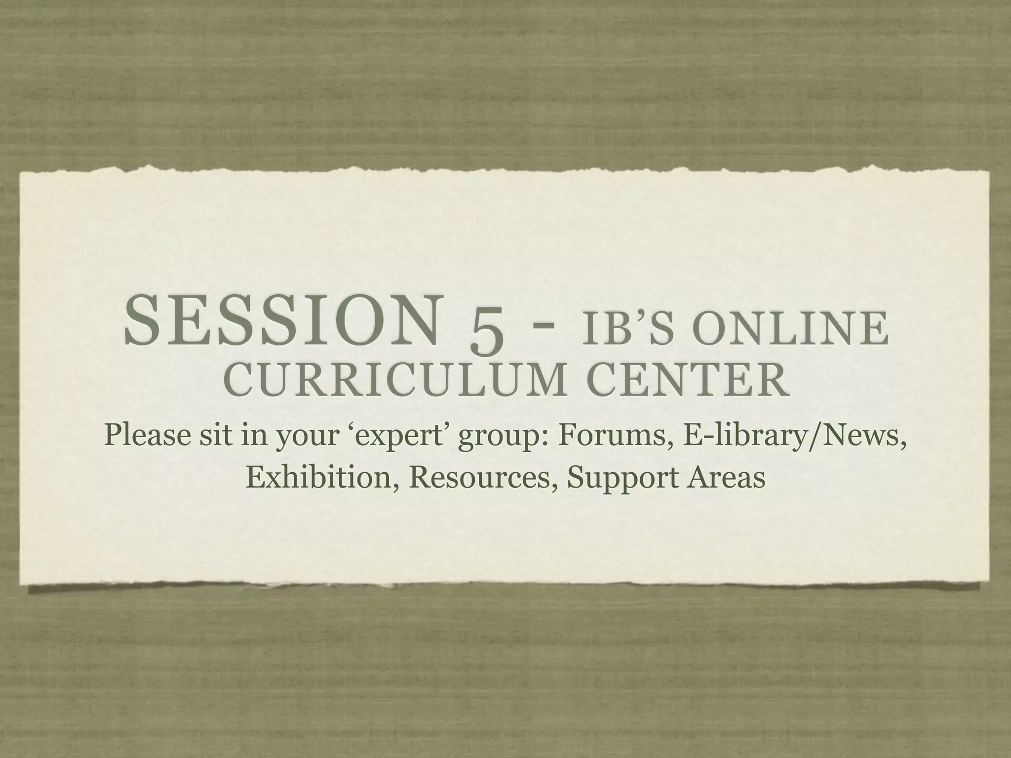 SESSION 5 -       IB’S ONLINE
        CURRICULUM CENTER
Please sit in your ‘expert’ group: Forums, E-library/News,
           Exhibition, Resources, Support Areas
 