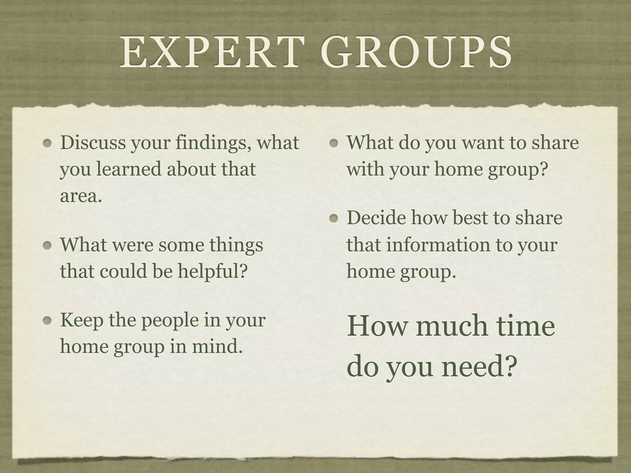 EXPERT GROUPS
Discuss your findings, what   What do you want to share
you learned about that        with your home group?
area.
                              Decide how best to share
What were some things         that information to your
that could be helpful?        home group.

Keep the people in your       How much time
home group in mind.
                              do you need?
 