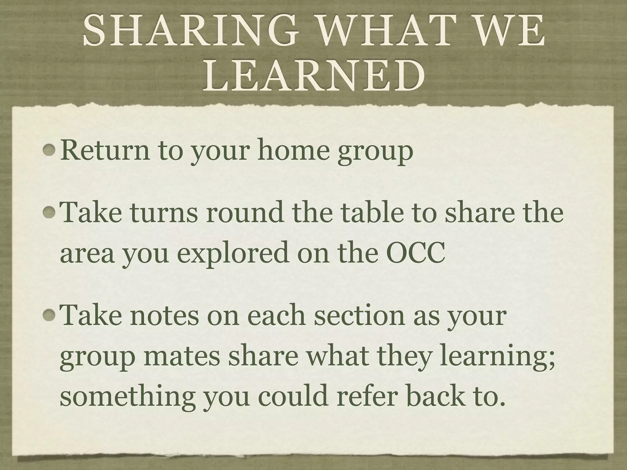 SHARING WHAT WE
     LEARNED
Return to your home group

Take turns round the table to share the
area you explored on the OCC

Take notes on each section as your
group mates share what they learning;
something you could refer back to.
 