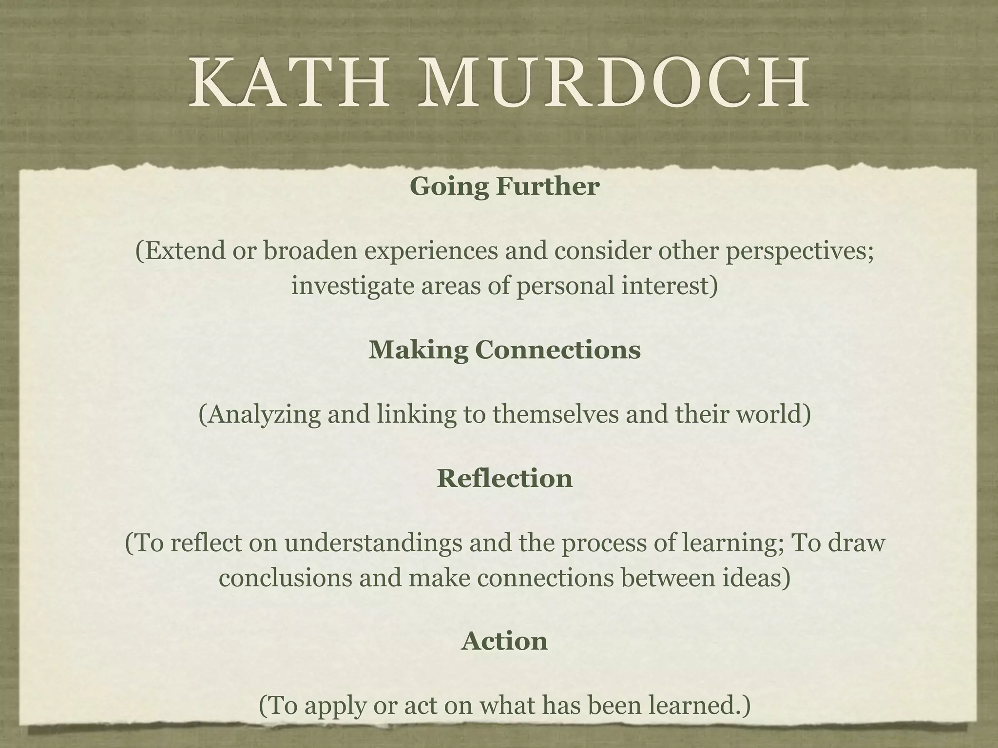 KATH MURDOCH
                        Going Further

(Extend or broaden experiences and consider other perspectives;
             investigate areas of personal interest)

                     Making Connections

      (Analyzing and linking to themselves and their world)

                           Reflection

(To reflect on understandings and the process of learning; To draw
         conclusions and make connections between ideas)

                             Action

           (To apply or act on what has been learned.)
 