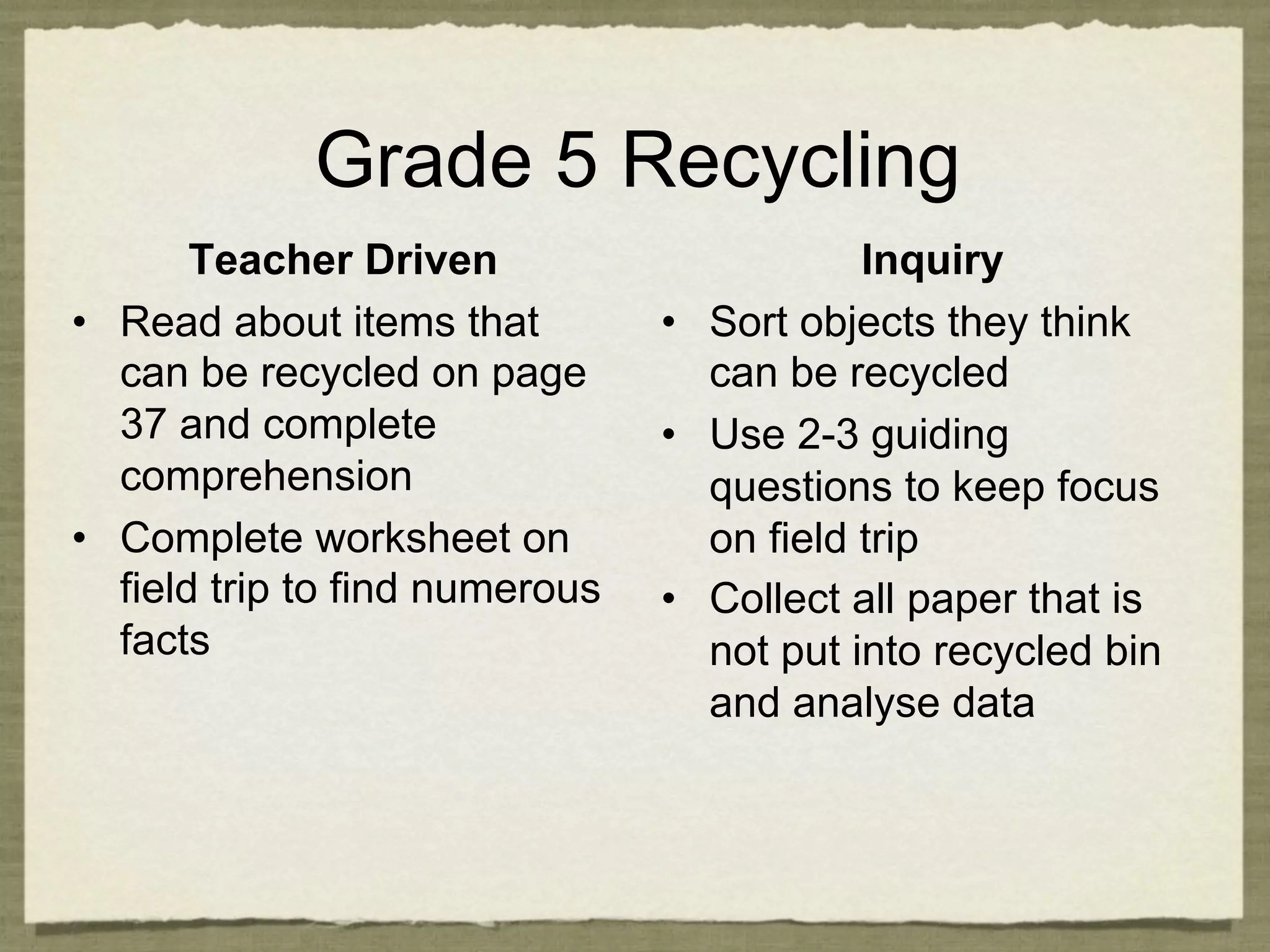 Grade 5 Recycling
        Teacher Driven                       Inquiry
•  Read about items that         •  Sort objects they think
   can be recycled on page          can be recycled
   37 and complete               •  Use 2-3 guiding
   comprehension                    questions to keep focus
•  Complete worksheet on            on field trip
   field trip to find numerous   •  Collect all paper that is
   facts                            not put into recycled bin
                                    and analyse data
 