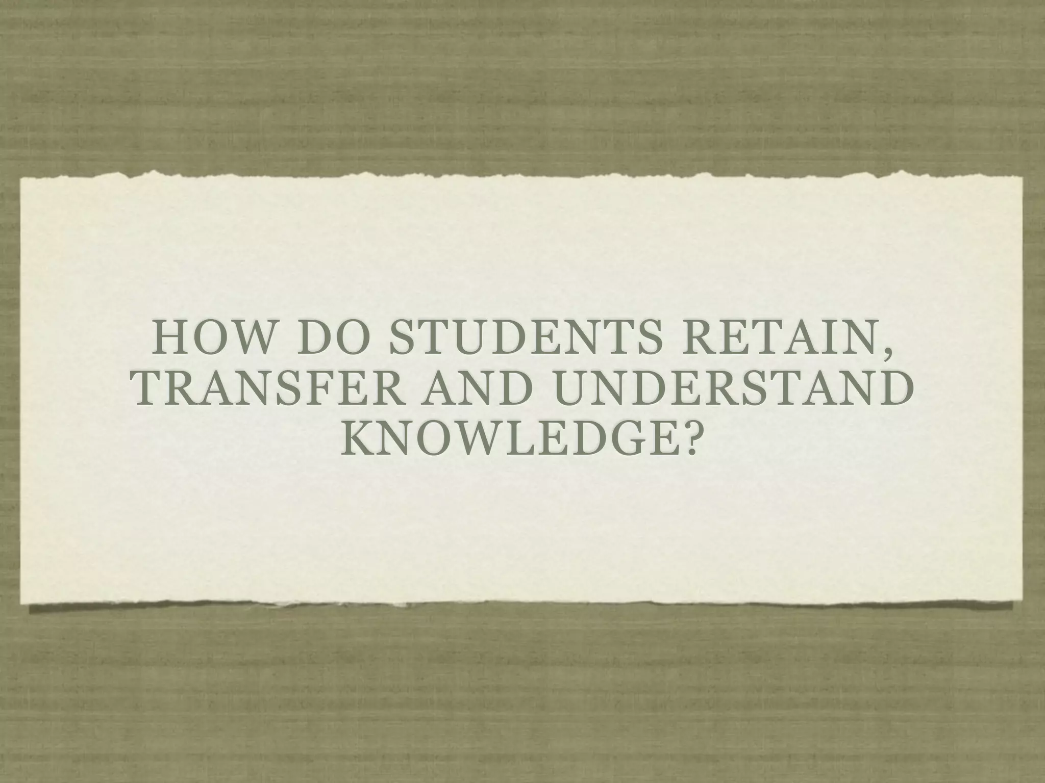 HOW DO STUDENTS RETAIN,
TRANSFER AND UNDERSTAND
      KNOWLEDGE?
 