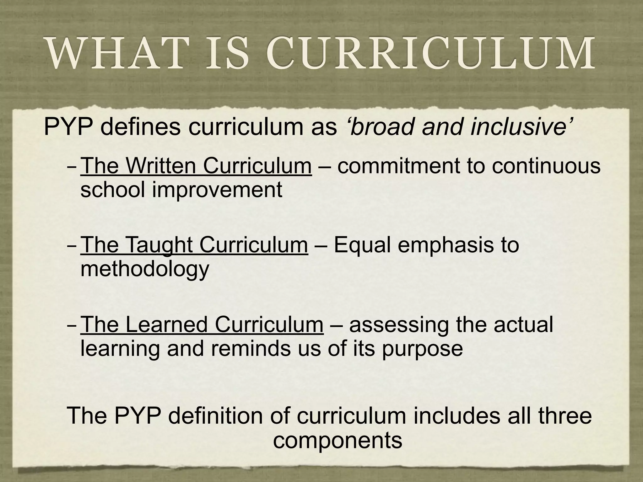 WHAT IS CURRICULUM
PYP defines curriculum as ‘broad and inclusive’
  – The Written Curriculum – commitment to continuous
    school improvement

  – The Taught Curriculum – Equal emphasis to
    methodology

  – The Learned Curriculum – assessing the actual
    learning and reminds us of its purpose


  The PYP definition of curriculum includes all three
                     components
 