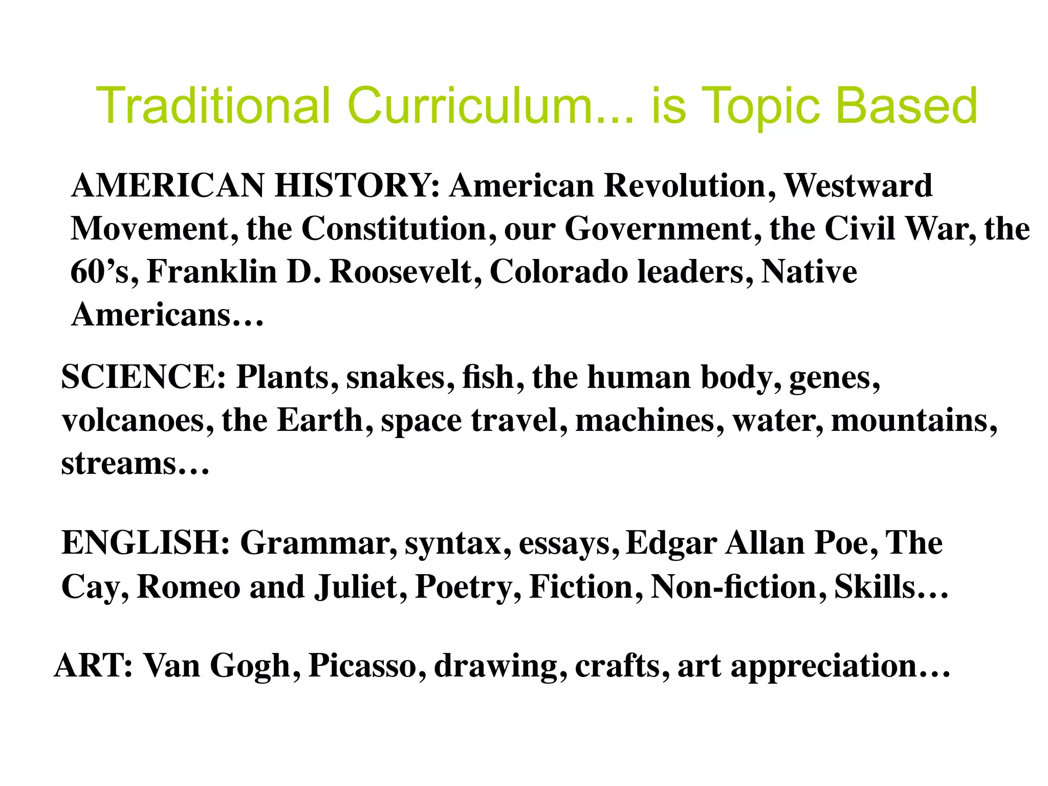 Traditional Curriculum... is Topic Based
 AMERICAN HISTORY: American Revolution, Westward
 Movement, the Constitution, our Government, the Civil War, the
 60’s, Franklin D. Roosevelt, Colorado leaders, Native
 Americans…
SCIENCE: Plants, snakes, ﬁsh, the human body, genes,
volcanoes, the Earth, space travel, machines, water, mountains,
streams…

ENGLISH: Grammar, syntax, essays, Edgar Allan Poe, The
Cay, Romeo and Juliet, Poetry, Fiction, Non-ﬁction, Skills…

ART: Van Gogh, Picasso, drawing, crafts, art appreciation…
 