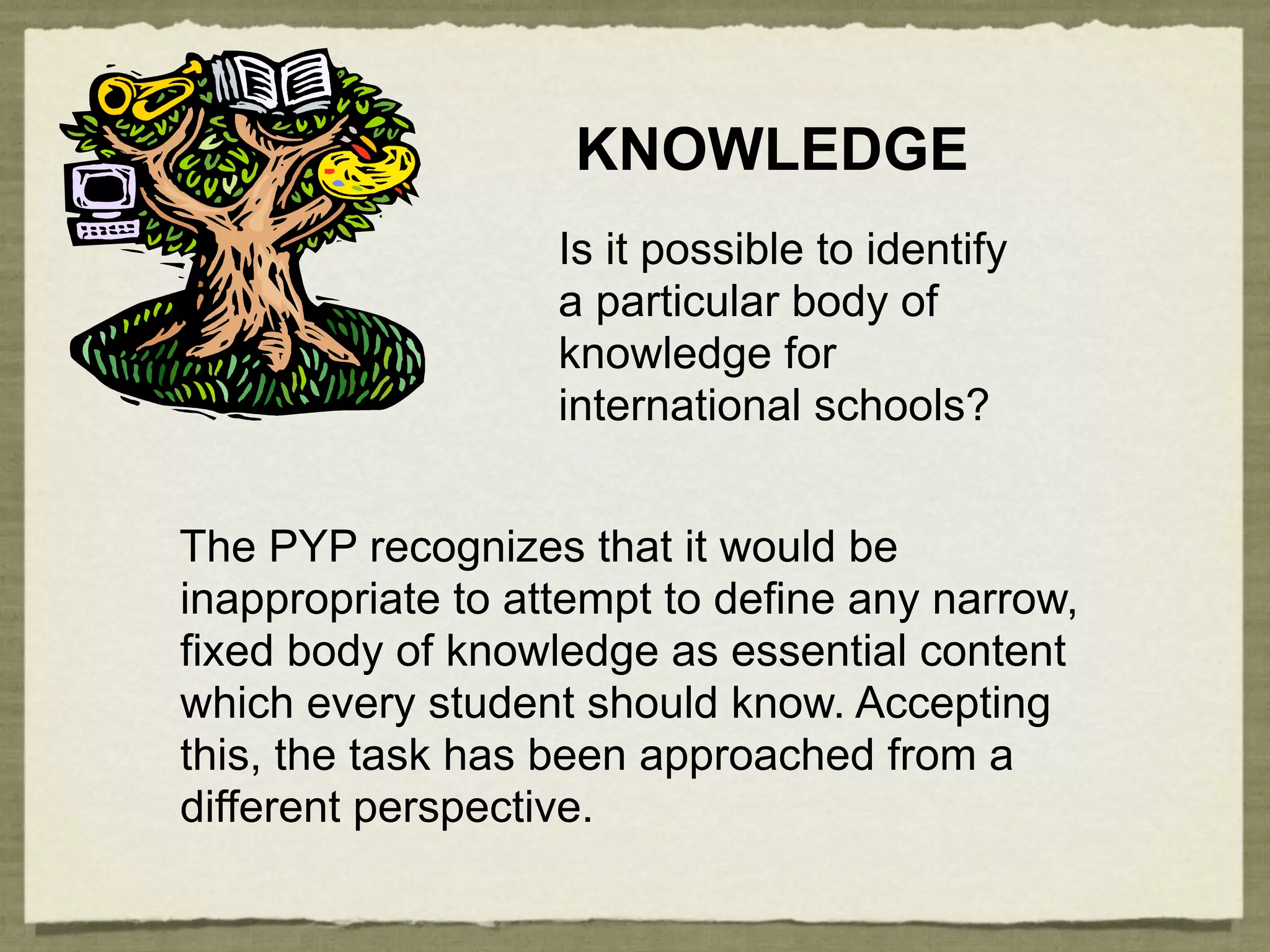 KNOWLEDGE
                   Is it possible to identify
                   a particular body of
                   knowledge for
                   international schools?


The PYP recognizes that it would be
inappropriate to attempt to define any narrow,
fixed body of knowledge as essential content
which every student should know. Accepting
this, the task has been approached from a
different perspective.
 