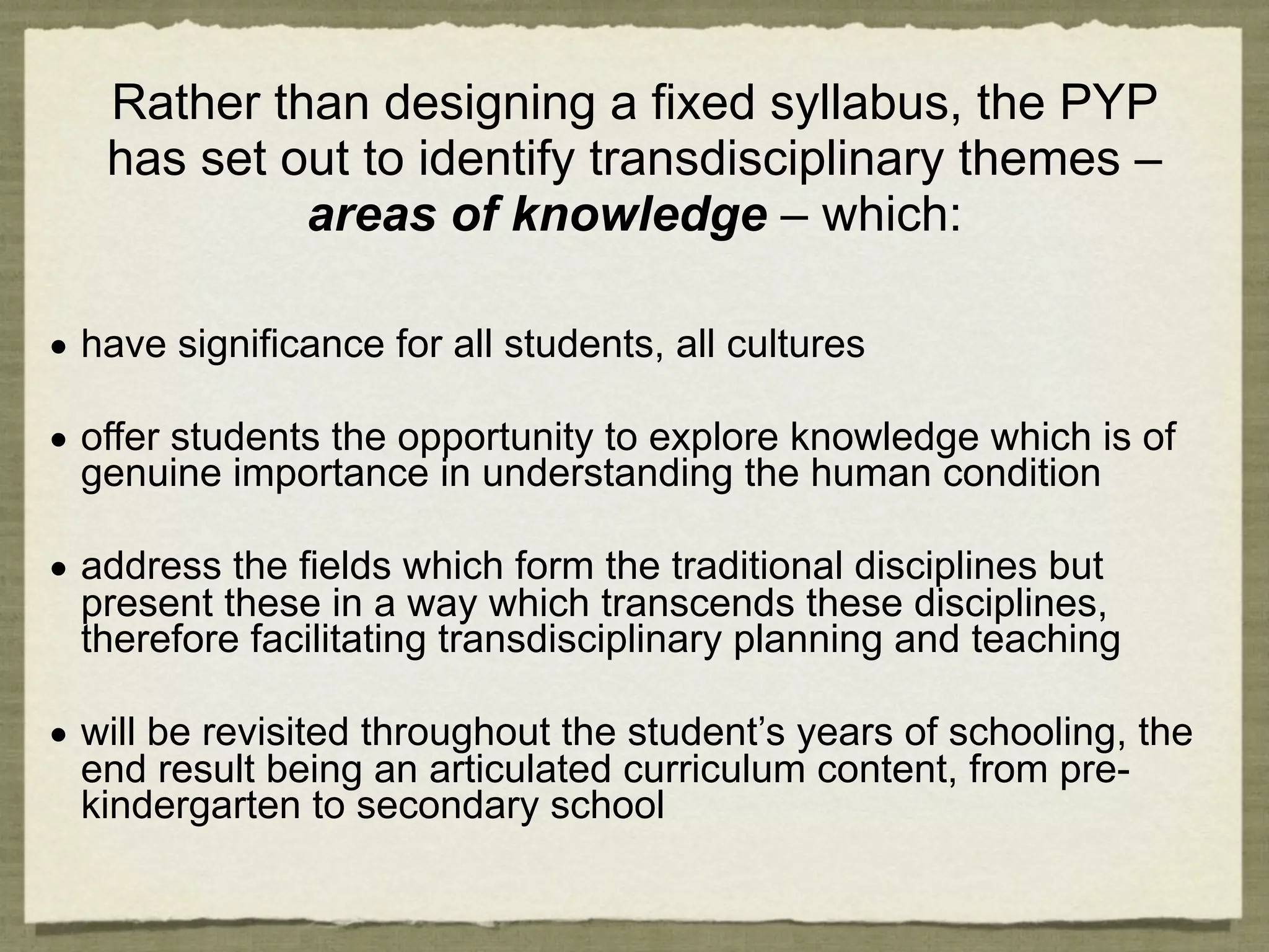 Rather than designing a fixed syllabus, the PYP
   has set out to identify transdisciplinary themes –
            areas of knowledge – which:

• have significance for all students, all cultures

• offer students the opportunity to explore knowledge which is of
  genuine importance in understanding the human condition

• address the fields which form the traditional disciplines but
  present these in a way which transcends these disciplines,
  therefore facilitating transdisciplinary planning and teaching

• will be revisited throughout the student’s years of schooling, the
  end result being an articulated curriculum content, from pre-
  kindergarten to secondary school
 