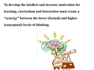 To develop the intellect and increase motivation for
learning, curriculum and instruction must create a
“synergy” between the lower (factual) and higher
(conceptual) levels of thinking.
 