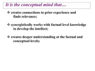 It is the conceptual mind that…
 creates connections to prior experience and
   finds relevance;

 synergistically works with factual level knowledge
    to develop the intellect;

 creates deeper understanding at the factual and
   conceptual levels;
 