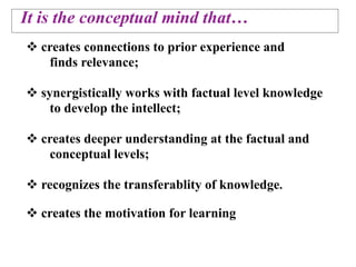 It is the conceptual mind that…
 creates connections to prior experience and
   finds relevance;

 synergistically works with factual level knowledge
    to develop the intellect;

 creates deeper understanding at the factual and
   conceptual levels;

 recognizes the transferablity of knowledge.

 creates the motivation for learning
 