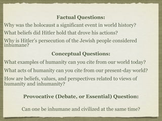 Factual Questions:
Why was the holocaust a significant event in world history?
What beliefs did Hitler hold that drove his actions?
Why is Hitler’s persecution of the Jewish people considered
inhumane?
                     Conceptual Questions:
What examples of humanity can you cite from our world today?
What acts of humanity can you cite from our present-day world?
How are beliefs, values, and perspectives related to views of
humanity and inhumanity?

        Provocative (Debate, or Essential) Question:

        Can one be inhumane and civilized at the same time?
 