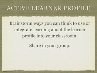 ACTIVE LEARNER PROFILE

Brainstorm ways you can think to use or
  integrate learning about the learner
      profile into your classroom.

         Share in your group.
 