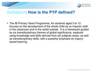 Definition: How is the PYP defined?

 The IB Primary Years Programme, for students aged 3 to 12
  focuses on the development of the whole child as an inquirer, both
  in the classroom and in the world outside. It is a framework guided
  by six transdisciplinary themes of global significance, explored
  using knowledge and skills derived from six subjects areas, as well
  as transdisciplinary skills, with a powerful emphasis on inquiry-
  based learning.




                                                   © International Baccalaureate Organization 2007
 