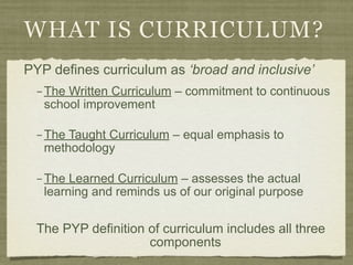 WHAT IS CURRICULUM?
PYP defines curriculum as ‘broad and inclusive’
  – The Written Curriculum – commitment to continuous
    school improvement

  – The Taught Curriculum – equal emphasis to
    methodology

  – The Learned Curriculum – assesses the actual
    learning and reminds us of our original purpose


  The PYP definition of curriculum includes all three
                     components
 