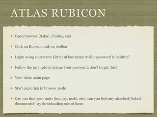 ATLAS RUBICON
Open browser (Safari, Firefox, etc)

Click on Rubicon link on toolbar

Login using your name (letter of last name trick); password is “culture”

Follow the prompts to change your password; don’t forget this!

Your Atlas main page

Start exploring in browse mode

Can you find your units (inquiry, math, etc); can you find any attached/linked
documents?; try downloading one of them
 