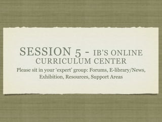 SESSION 5 -       IB’S ONLINE
        CURRICULUM CENTER
Please sit in your ‘expert’ group: Forums, E-library/News,
           Exhibition, Resources, Support Areas
 