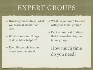EXPERT GROUPS
Discuss your findings, what   What do you want to share
you learned about that        with your home group?
area.
                              Decide how best to share
What were some things         that information to your
that could be helpful?        home group.

Keep the people in your       How much time
home group in mind.
                              do you need?
 