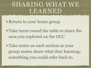 SHARING WHAT WE
     LEARNED
Return to your home group

Take turns round the table to share the
area you explored on the OCC

Take notes on each section as your
group mates share what they learning;
something you could refer back to.
 