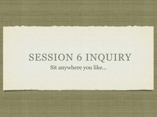 SESSION 6 INQUIRY
   Sit anywhere you like...
 