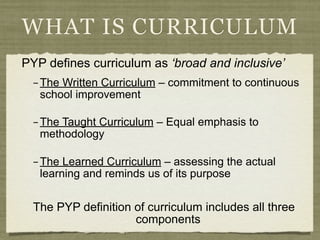 WHAT IS CURRICULUM
PYP defines curriculum as ‘broad and inclusive’
  – The Written Curriculum – commitment to continuous
    school improvement

  – The Taught Curriculum – Equal emphasis to
    methodology

  – The Learned Curriculum – assessing the actual
    learning and reminds us of its purpose


  The PYP definition of curriculum includes all three
                     components
 