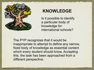 KNOWLEDGE
                   Is it possible to identify
                   a particular body of
                   knowledge for
                   international schools?


The PYP recognizes that it would be
inappropriate to attempt to define any narrow,
fixed body of knowledge as essential content
which every student should know. Accepting
this, the task has been approached from a
different perspective.
 