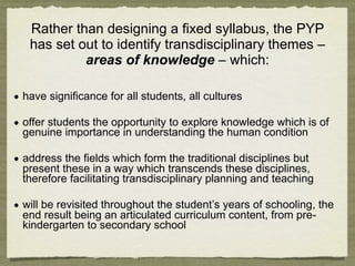 Rather than designing a fixed syllabus, the PYP
   has set out to identify transdisciplinary themes –
            areas of knowledge – which:

• have significance for all students, all cultures

• offer students the opportunity to explore knowledge which is of
  genuine importance in understanding the human condition

• address the fields which form the traditional disciplines but
  present these in a way which transcends these disciplines,
  therefore facilitating transdisciplinary planning and teaching

• will be revisited throughout the student’s years of schooling, the
  end result being an articulated curriculum content, from pre-
  kindergarten to secondary school
 