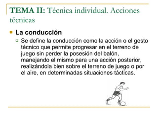 TEMA II:  Técnica individual. Acciones técnicas La conducción Se define la conducción como la acción o el gesto técnico que permite progresar en el terreno de juego sin perder la posesión del balón, manejando el mismo para una acción posterior, realizándola bien sobre el terreno de juego o por el aire, en determinadas situaciones tácticas. 