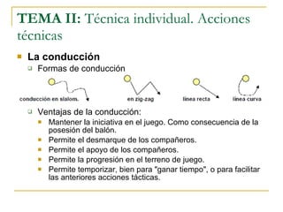 TEMA II:  Técnica individual. Acciones técnicas La conducción Formas de conducción Ventajas de la conducción: Mantener la iniciativa en el juego. Como consecuencia de la posesión del balón. Permite el desmarque de los compañeros. Permite el apoyo de los compañeros. Permite la progresión en el terreno de juego. Permite temporizar, bien para "ganar tiempo", o para facilitar las anteriores acciones tácticas. 