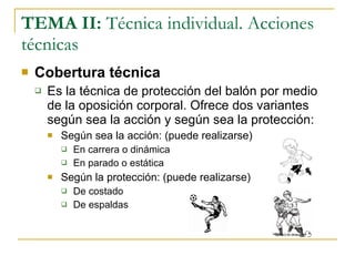TEMA II:  Técnica individual. Acciones técnicas Cobertura técnica Es la técnica de protección del balón por medio de la oposición corporal. Ofrece dos variantes según sea la acción y según sea la protección: Según sea la acción: (puede realizarse) En carrera o dinámica En parado o estática Según la protección: (puede realizarse) De costado De espaldas 