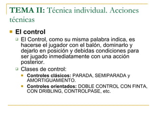 TEMA II:  Técnica individual. Acciones técnicas El control El Control, como su misma palabra indica, es hacerse el jugador con el balón, dominarlo y dejarlo en posición y debidas condiciones para ser jugado inmediatamente con una acción posterior. Clases de control: Controles clásicos:  PARADA, SEMIPARADA y AMORTIGUAMIENTO. Controles orientados:  DOBLE CONTROL CON FINTA, CON DRIBLING, CONTROLPASE, etc. 