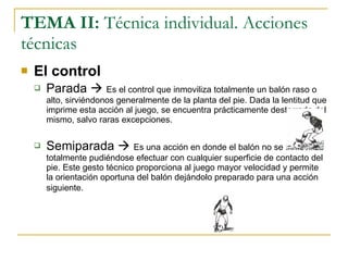 TEMA II:  Técnica individual. Acciones técnicas El control Parada     Es el control que inmoviliza totalmente un balón raso o alto, sirviéndonos generalmente de la planta del pie. Dada la lentitud que imprime esta acción al juego, se encuentra prácticamente desterrada del mismo, salvo raras excepciones. Semiparada     Es una acción en donde el balón no se inmoviliza totalmente pudiéndose efectuar con cualquier superficie de contacto del pie. Este gesto técnico proporciona al juego mayor velocidad y permite la orientación oportuna del balón dejándolo preparado para una acción siguiente.   