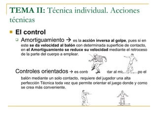 TEMA II:  Técnica individual. Acciones técnicas El control Amortiguamiento     es la  acción inversa al golpe , pues si en este  se da velocidad al balón  con determinada superficie de contacto, en  el Amortiguamiento se reduce su velocidad  mediante el retroceso de la parte del cuerpo a emplear. Controles orientados     es controlar y orientar al mismo tiempo el balón mediante un solo contacto,   requiere del jugador una alta perfección Técnica toda vez que permite orientar el juego donde y como se crea más conveniente. 