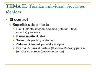 TEMA II:  Técnica individual. Acciones técnicas El control Superficies de contacto Pie     planta, interior, empeine (interior – total – exterior) y exterior Pierna muslo    tibia Tronco     pecho y abdomen Cabeza     frontal, parietal y occipital Brazos     para el portero (Manos – Puños) y para el jugador de campo (saque de banda) 