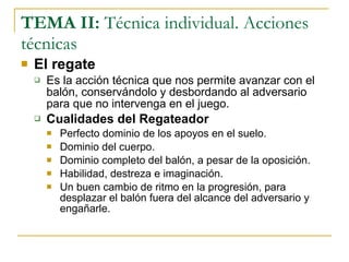 TEMA II:  Técnica individual. Acciones técnicas El regate Es la acción técnica que nos permite avanzar con el balón, conservándolo y desbordando al adversario para que no intervenga en el juego. Cualidades del Regateador Perfecto dominio de los apoyos en el suelo. Dominio del cuerpo. Dominio completo del balón, a pesar de la oposición. Habilidad, destreza e imaginación. Un buen cambio de ritmo en la progresión, para desplazar el balón fuera del alcance del adversario y engañarle. 