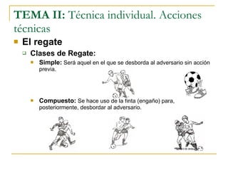 TEMA II:  Técnica individual. Acciones técnicas El regate Clases de Regate: Simple:   Será aquel en el que se desborda al adversario sin acción previa.  Compuesto:   Se hace uso de la finta (engaño) para, posteriormente, desbordar al adversario. 