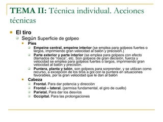 TEMA II:  Técnica individual. Acciones técnicas El tiro Según  Superficie de golpeo Pies  Empeine central, empeine interior  (se emplea para golpeos fuertes o largos, imprimiendo gran velocidad al balón y precisión.) Parte exterior y parte interior  (se emplea para golpeos con efecto (llamados de “rosca”, etc. Son golpeos de gran decisión, fuerza y velocidad se emplea para golpeos fuertes o largos, imprimiendo gran velocidad al balón y precisión. Puntera, planta y talón , son golpeos para sorprender, y se utilizan como recurso, a excepción de los tiros a gol con la puntera en situaciones favorables, por la gran velocidad que le dan al balón Cabeza Frontal.  Para dar potencia y dirección Frontal – lateral.  (permisa fundamental, el giro de cuello) Parietal.  Para dar los desvíos Occipital.  Para las prolongaciones 