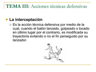TEMA III:  Acciones técnicas defensivas La interceptación Es la acción técnica defensiva por medio de la cual, cuando el balón lanzado, golpeado o tocado en último lugar por el contrario, es modificada su trayectoria evitando o no el fin perseguido por su lanzador. 