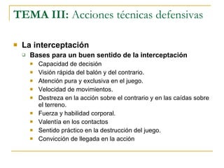 TEMA III:  Acciones técnicas defensivas La interceptación Bases para un buen sentido de la interceptación Capacidad de decisión Visión rápida del balón y del contrario. Atención pura y exclusiva en el juego. Velocidad de movimientos. Destreza en la acción sobre el contrario y en las caídas sobre el terreno. Fuerza y habilidad corporal. Valentía en los contactos Sentido práctico en la destrucción del juego. Convicción de llegada en la acción 