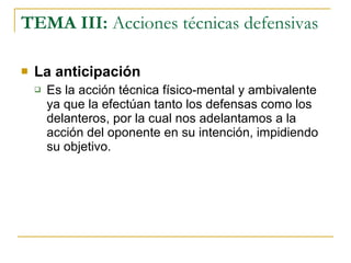 TEMA III:  Acciones técnicas defensivas La anticipación Es la acción técnica físico-mental y ambivalente ya que la efectúan tanto los defensas como los delanteros, por la cual nos adelantamos a la acción del oponente en su intención, impidiendo su objetivo. 