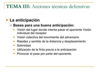 TEMA III:  Acciones técnicas defensivas La anticipación Bases para una buena anticipación: Visión del lugar donde intenta pasar el oponente Visión individual del receptor Visión colectiva del movimiento del adversario Rapidez y sentido de la distancia y desplazamiento Sobriedad Utilización de la finta previa a la anticipación Provocar el pase por parte del oponente. 
