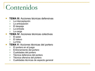 Contenidos TEMA III:  Acciones técnicas defensivas La interceptación La anticipación El despeje La entrada La carga TEMA IV:  Acciones técnicas colectivas El pase El relevo La finta TEMA V:  Acciones técnicas del portero El portero en el juego Entrenamiento del portero Cualidades del portero Técnica defensiva del portero Técnica ofensiva del portero Cualidades técnicas de aspecto general 
