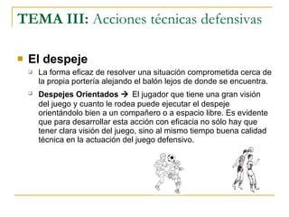 TEMA III:  Acciones técnicas defensivas El despeje La forma eficaz de resolver una situación comprometida cerca de la propia portería alejando el balón lejos de donde se encuentra. Despejes Orientados     El jugador que tiene una gran visión del juego y cuanto le rodea puede ejecutar el despeje orientándolo bien a un compañero o a espacio libre. Es evidente que para desarrollar esta acción con eficacia no sólo hay que tener clara visión del juego, sino al mismo tiempo buena calidad técnica en la actuación del juego defensivo. 