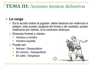 TEMA III:  Acciones técnicas defensivas La carga Es la acción sobre el jugador, debe hacerse sin violencia ni peligro; sólo puede cargarse de frente y de costado; puede realizarse por detrás, si el contrario obstruye. Diversas formas y clases: Hombro a hombro Hombro espalda Puede ser: Normal - Desequilibrar En carrera - Desequilibrar En salto - Desplazar 