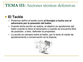 TEMA III:  Acciones técnicas defensivas El Tackle Podemos definir el tackle como  el forcejeo o lucha con el adversario por la posesión del balón. Cuando dicha acción se realiza, el objetivo es apoderarse del balón cuando lo tiene el adversario o cuando se encuentra libre de posesión, o bien, defender la propiedad. La acción es siempre sobre el balón, por lo tanto el medio de apoderamiento o conservación es la disputa. 