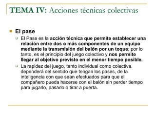 TEMA IV:  Acciones técnicas colectivas El pase El Pase es la  acción técnica que permite establecer una relación entre dos o más componentes de un equipo mediante la transmisión del balón por un toque ; por lo tanto, es el principio del juego colectivo y  nos permite llegar al objetivo previsto en el menor tiempo posible. La rapidez del juego, tanto individual como colectiva, dependerá del sentido que tengan los pases, de la inteligencia con que sean efectuados para que el compañero pueda hacerse con el balón sin perder tiempo para jugarlo, pasarlo o tirar a puerta. 