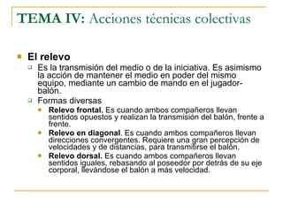 TEMA IV:  Acciones técnicas colectivas El relevo Es la transmisión del medio o de la iniciativa. Es asimismo la acción de mantener el medio en poder del mismo equipo, mediante un cambio de mando en el jugador-balón. Formas diversas Relevo frontal.  Es cuando ambos compañeros llevan sentidos opuestos y realizan la transmisión del balón, frente a frente. Relevo en diagonal . Es cuando ambos compañeros llevan direcciones convergentes. Requiere una gran percepción de velocidades y de distancias, para transmitirse el balón. Relevo dorsal.  Es cuando ambos compañeros llevan sentidos iguales, rebasando al poseedor por detrás de su eje corporal, llevándose el balón a más velocidad. 