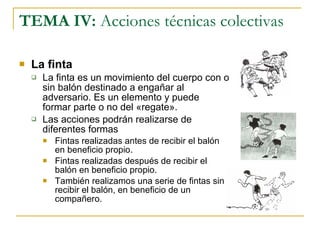 TEMA IV:  Acciones técnicas colectivas La finta La finta es un movimiento del cuerpo con o sin balón destinado a engañar al adversario. Es un elemento y puede formar parte o no del «regate». Las acciones podrán realizarse de diferentes formas Fintas realizadas antes de recibir el balón en beneficio propio. Fintas realizadas después de recibir el balón en beneficio propio. También realizamos una serie de fintas sin recibir el balón, en beneficio de un compañero. 