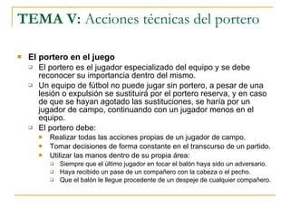TEMA V:  Acciones técnicas del portero El portero en el juego El portero es el jugador especializado del equipo y se debe reconocer su importancia dentro del mismo. Un equipo de fútbol no puede jugar sin portero, a pesar de una lesión o expulsión se sustituirá por el portero reserva, y en caso de que se hayan agotado las sustituciones, se haría por un jugador de campo, continuando con un jugador menos en el equipo. El portero debe: Realizar todas las acciones propias de un jugador de campo. Tomar decisiones de forma constante en el transcurso de un partido. Utilizar las manos dentro de su propia área: Siempre que el último jugador en tocar el balón haya sido un adversario. Haya recibido un pase de un compañero con la cabeza o el pecho. Que el balón le llegue procedente de un despeje de cualquier compañero. 